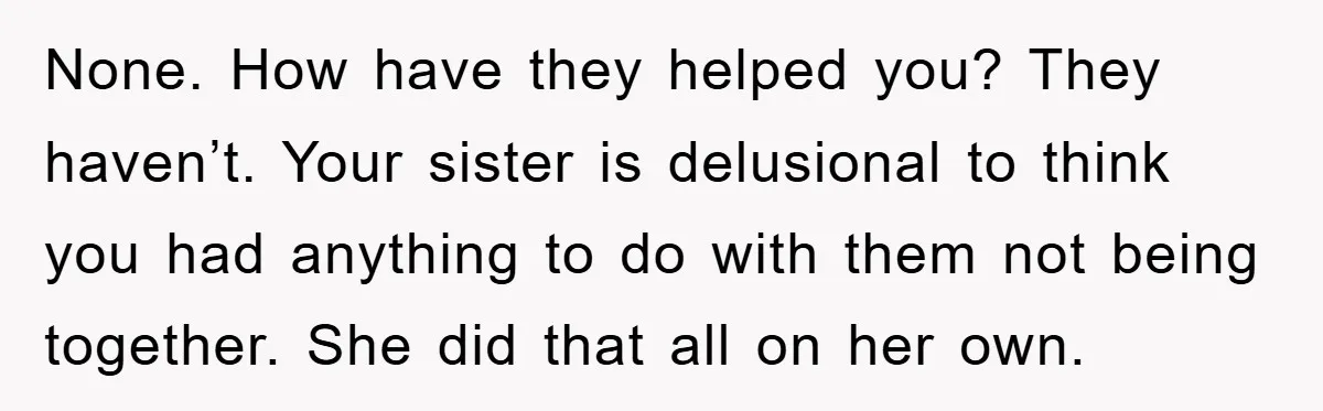 None. How have they helped you? They haven’t. Your sister is delusional to think you had anything to do with them not being together. She did that all on her...