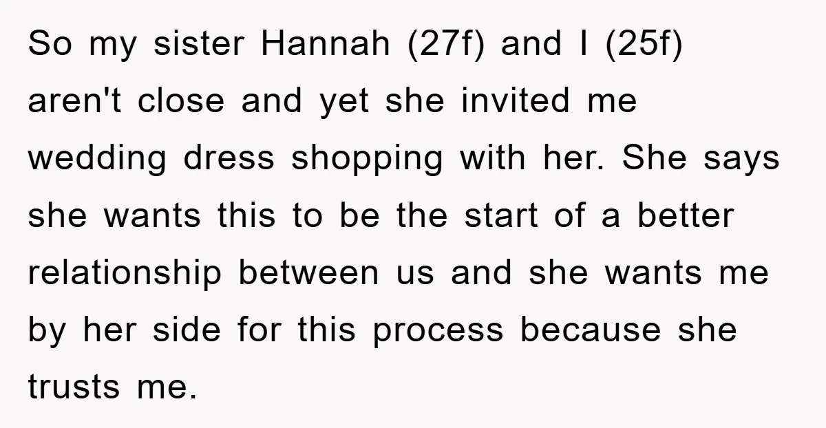 So my sister Hannah (27f) and I (25f) aren't close and yet she invited me wedding dress shopping with her. She says she wants this to be the start of...