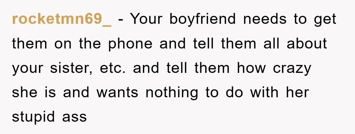 rocketmn69_ − Your boyfriend needs to get them on the phone and tell them all about your sister, etc. and tell them how crazy she is and wants nothing to...