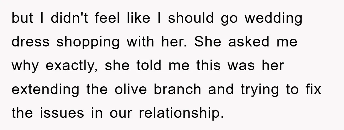 but I didn't feel like I should go wedding dress shopping with her. She asked me why exactly, she told me this was her extending the olive branch and trying...