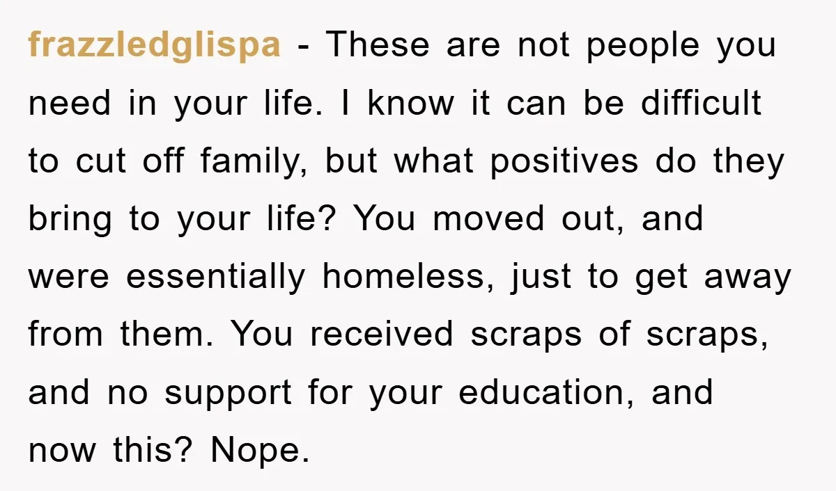 frazzledglispa − These are not people you need in your life. I know it can be difficult to cut off family, but what positives do they bring to your life?...