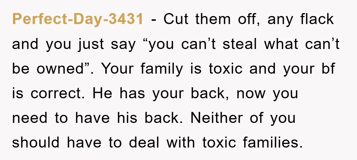 Perfect-Day-3431 − Cut them off, any flack and you just say “you can’t steal what can’t be owned”. Your family is toxic and your bf is correct. He has your...