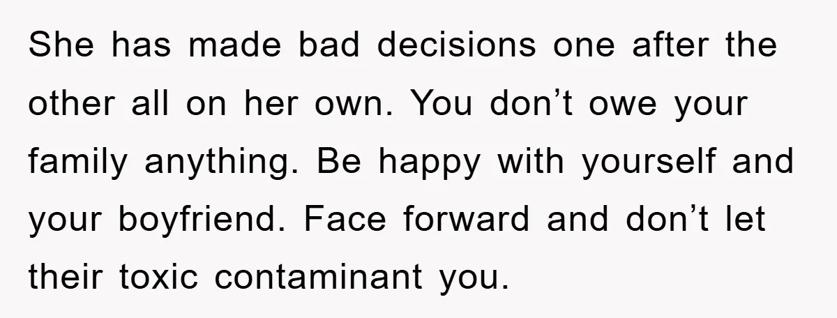 She has made bad decisions one after the other all on her own. You don’t owe your family anything. Be happy with yourself and your boyfriend. Face forward and don’t...