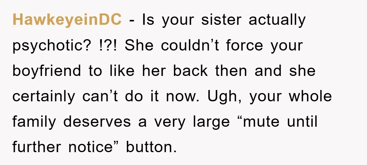 HawkeyeinDC − Is your sister actually psychotic? !?! She couldn’t force your boyfriend to like her back then and she certainly can’t do it now. Ugh, your whole family deserves...