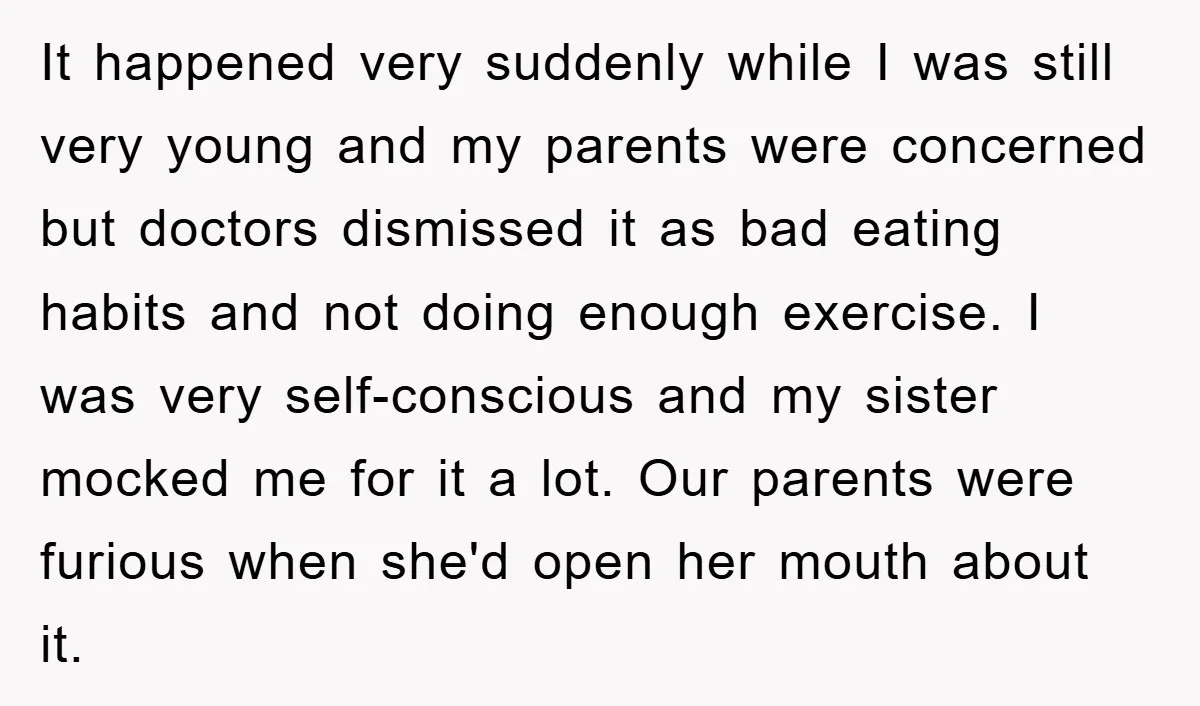 It happened very suddenly while I was still very young and my parents were concerned but doctors dismissed it as bad eating habits and not doing enough exercise. I was...