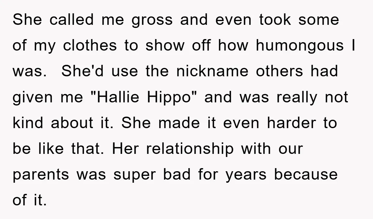 She called me gross and even took some of my clothes to show off how humongous I was. She'd use the nickname others had given me "Hallie Hippo" and was...