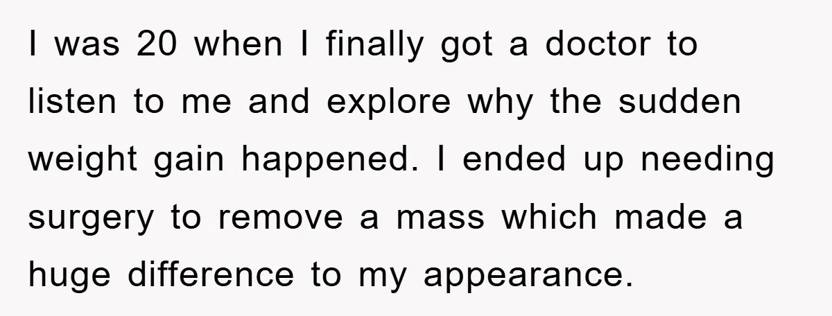 I was 20 when I finally got a doctor to listen to me and explore why the sudden weight gain happened. I ended up needing surgery to remove a mass...