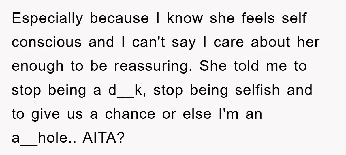 Especially because I know she feels self conscious and I can't say I care about her enough to be reassuring. She told me to stop being a d__k, stop being...