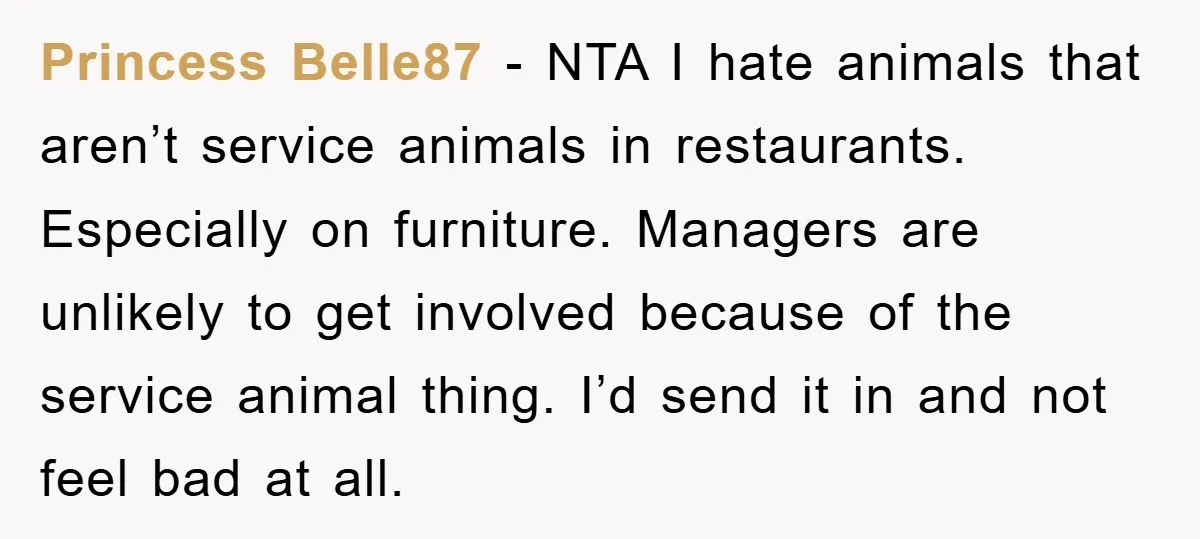 Princess Belle87 − NTA I hate animals that aren’t service animals in restaurants. Especially on furniture. Managers are unlikely to get involved because of the service animal thing. I’d send...