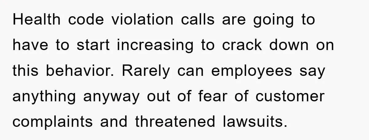 Health code violation calls are going to have to start increasing to crack down on this behavior. Rarely can employees say anything anyway out of fear of customer complaints and...