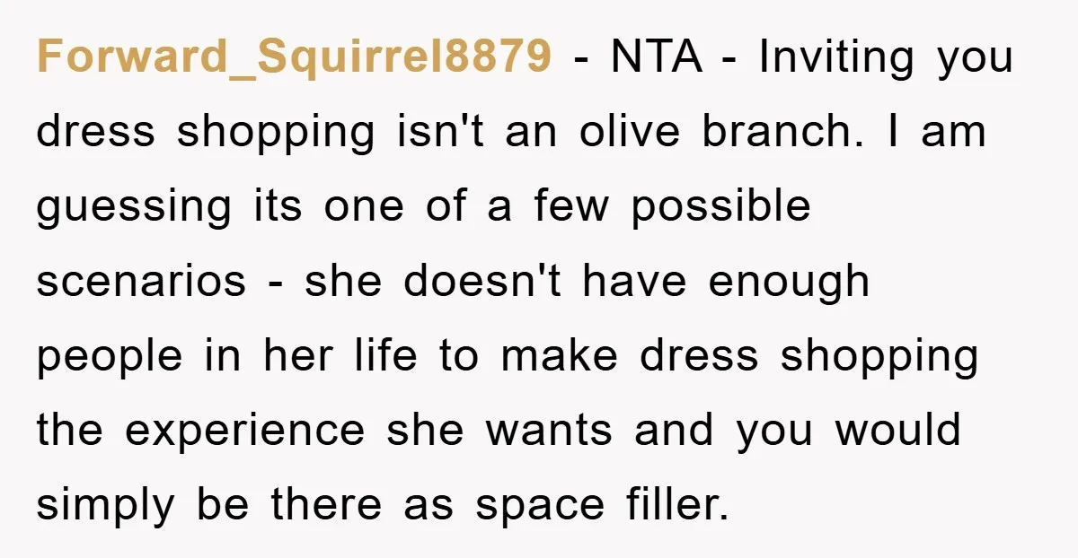 Forward_Squirrel8879 − NTA - Inviting you dress shopping isn't an olive branch. I am guessing its one of a few possible scenarios - she doesn't have enough people in her...