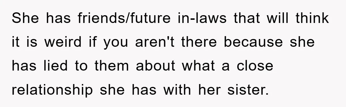 She has friends/future in-laws that will think it is weird if you aren't there because she has lied to them about what a close relationship she has with her sister.