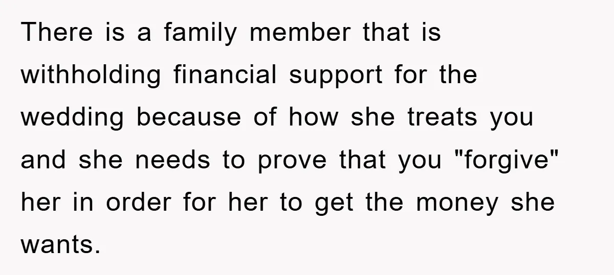 There is a family member that is withholding financial support for the wedding because of how she treats you and she needs to prove that you "forgive" her in order...