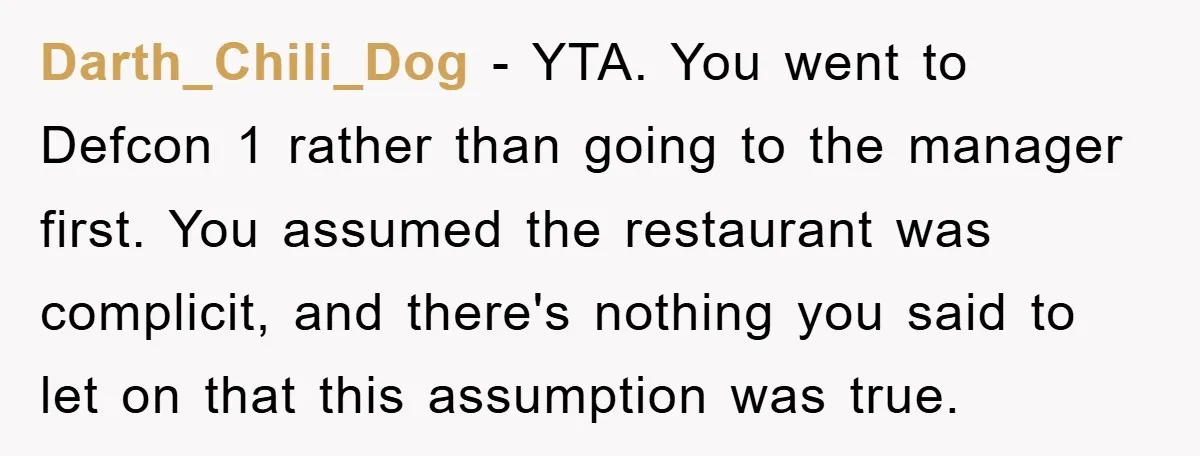 Darth_Chili_Dog − YTA. You went to Defcon 1 rather than going to the manager first. You assumed the restaurant was complicit, and there's nothing you said to let on that...