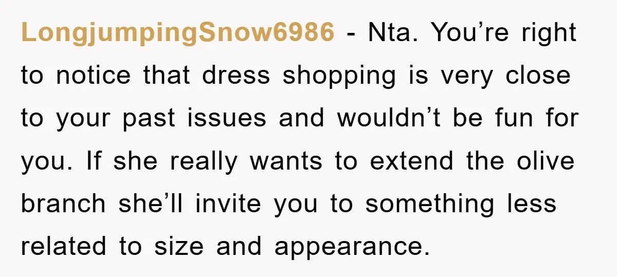 LongjumpingSnow6986 − Nta. You’re right to notice that dress shopping is very close to your past issues and wouldn’t be fun for you. If she really wants to extend the...