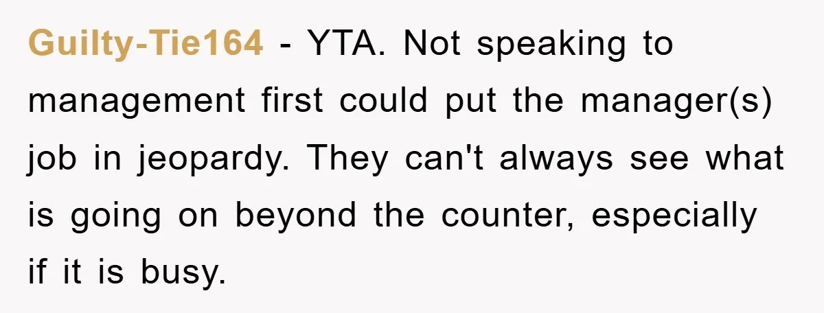 Guilty-Tie164 − YTA. Not speaking to management first could put the manager(s) job in jeopardy. They can't always see what is going on beyond the counter, especially if it is...