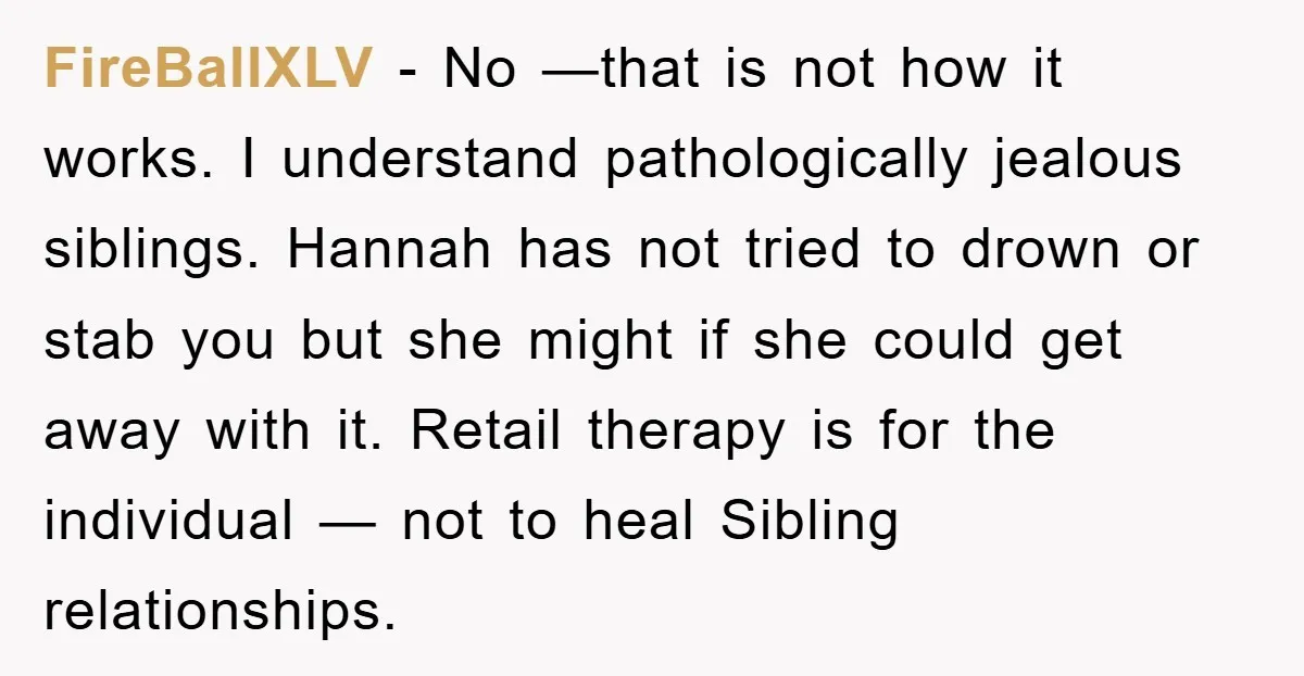 FireBallXLV − No —that is not how it works. I understand pathologically jealous siblings. Hannah has not tried to drown or stab you but she might if she could get...