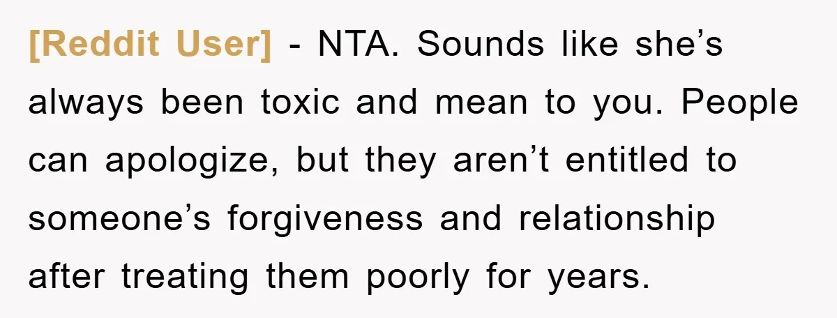 [Reddit User] − NTA. Sounds like she’s always been toxic and mean to you. People can apologize, but they aren’t entitled to someone’s forgiveness and relationship after treating them poorly...