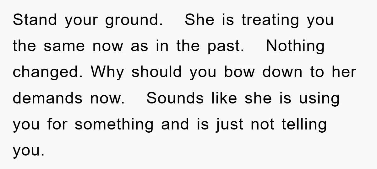 Stand your ground. She is treating you the same now as in the past. Nothing changed. Why should you bow down to her demands now. Sounds like she is using...