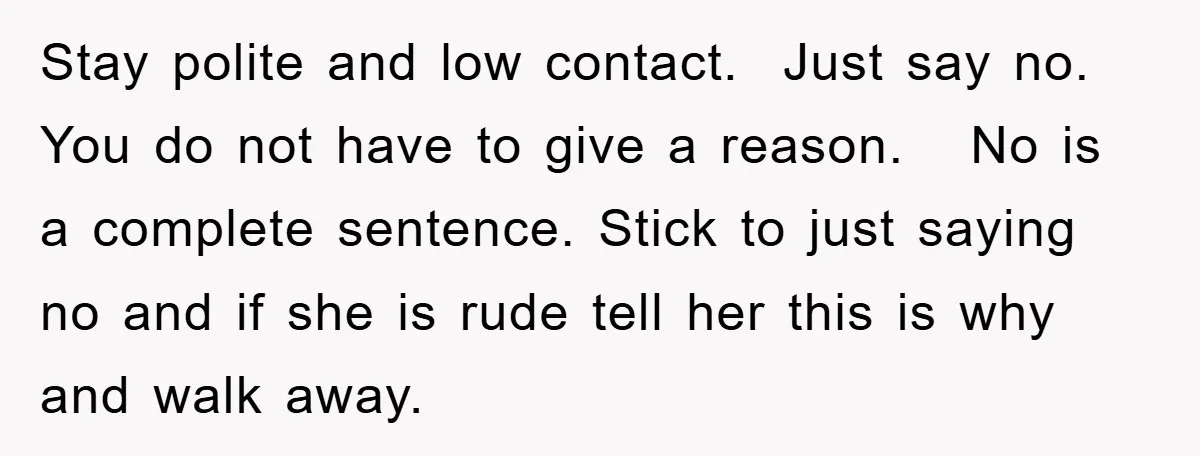 Stay polite and low contact. Just say no. You do not have to give a reason. No is a complete sentence. Stick to just saying no and if she is...