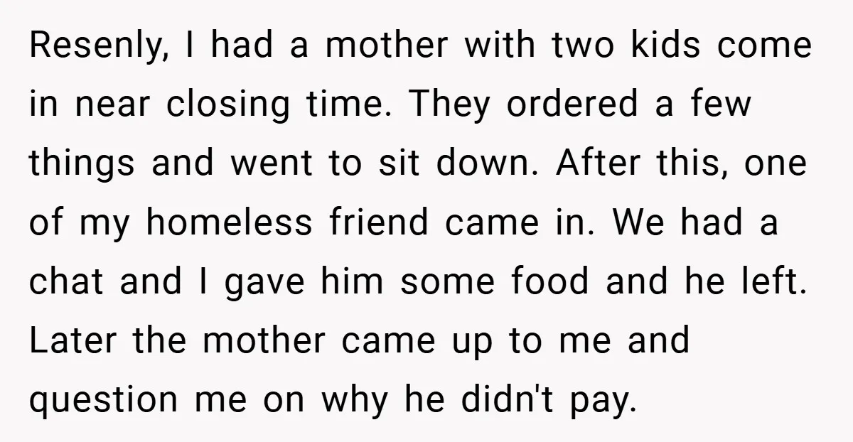 Resenly, I had a mother with two kids come in near closing time. They ordered a few things and went to sit down. After this, one of my homeless friend...