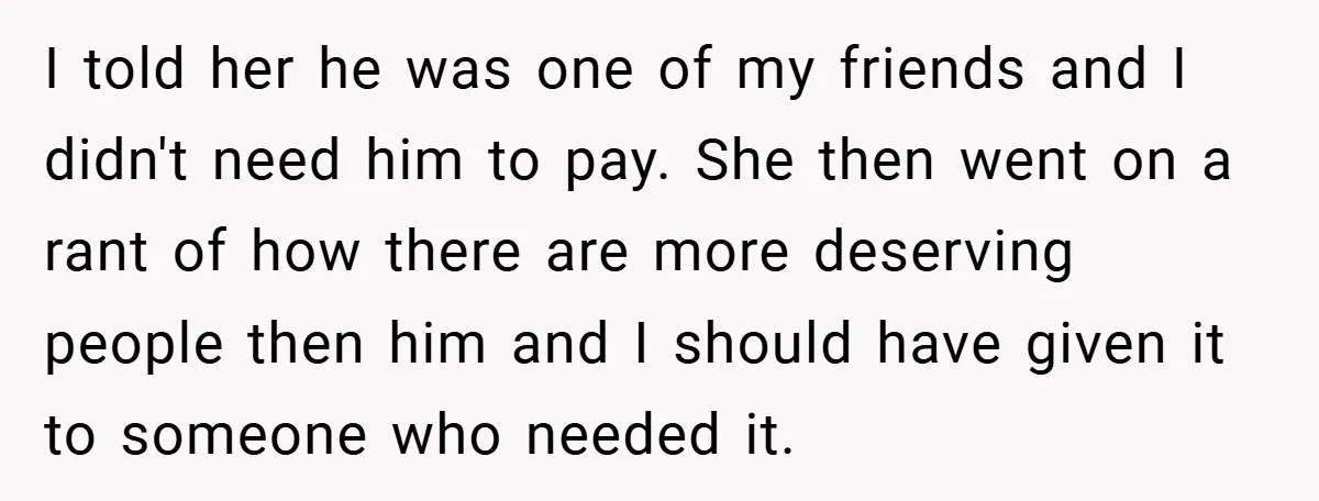 I told her he was one of my friends and I didn't need him to pay. She then went on a rant of how there are more deserving people then...