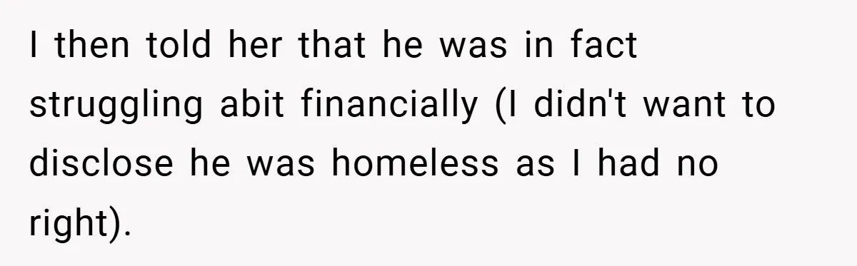 I then told her that he was in fact struggling abit financially (I didn't want to disclose he was homeless as I had no right).