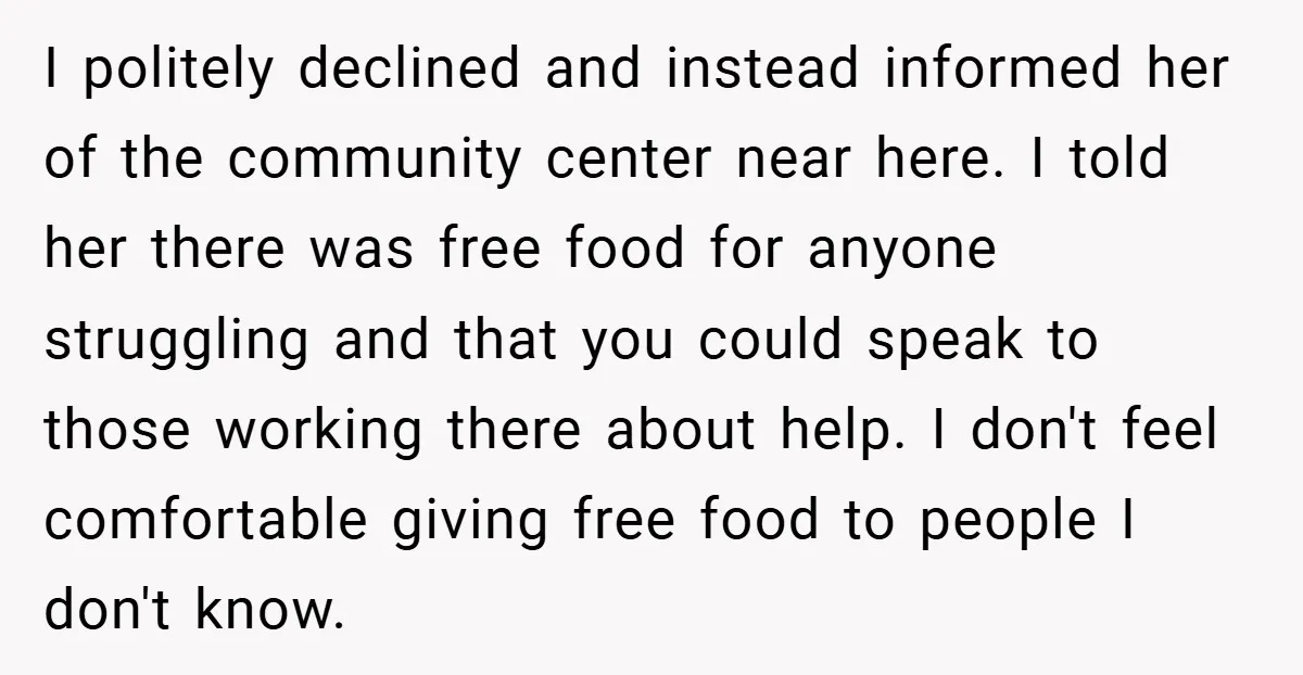 I politely declined and instead informed her of the community center near here. I told her there was free food for anyone struggling and that you could speak to those...