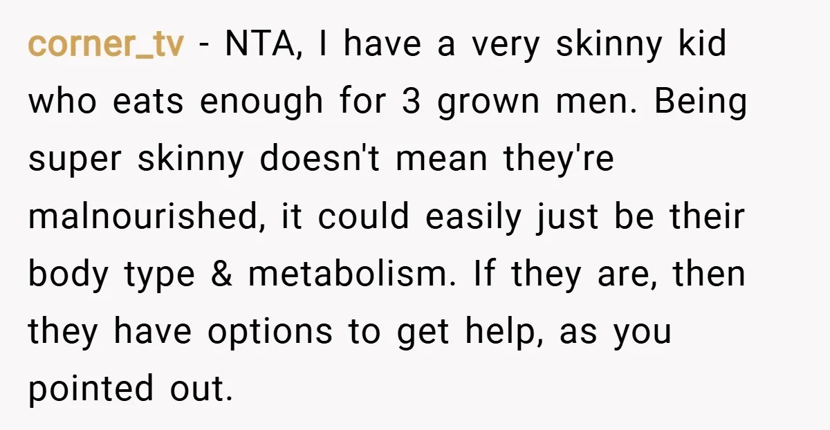 corner_tv − NTA, I have a very skinny kid who eats enough for 3 grown men. Being super skinny doesn't mean they're malnourished, it could easily just be their body...
