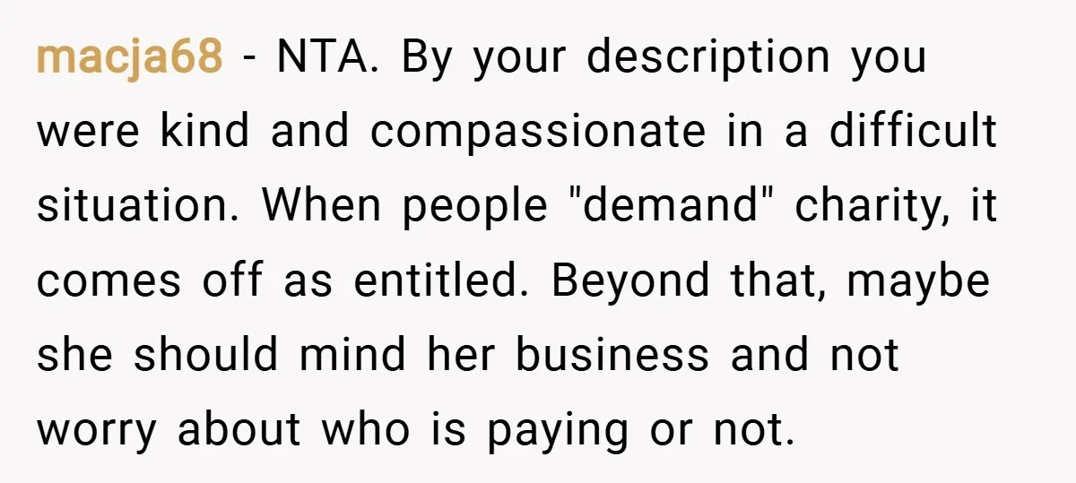 macja68 − NTA. By your description you were kind and compassionate in a difficult situation. When people "demand" charity, it comes off as entitled. Beyond that, maybe she should mind...