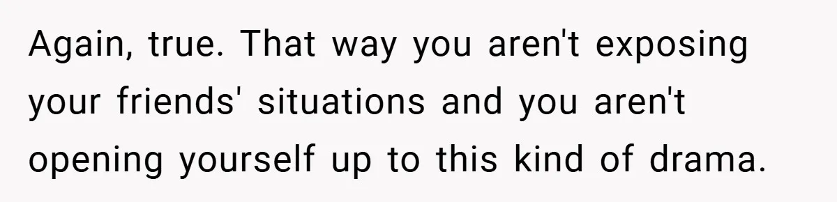 Again, true. That way you aren't exposing your friends' situations and you aren't opening yourself up to this kind of drama.