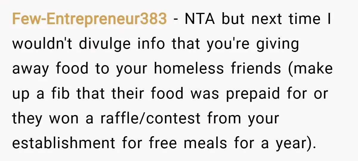 Few-Entrepreneur383 − NTA but next time I wouldn't divulge info that you're giving away food to your homeless friends (make up a fib that their food was prepaid for or...