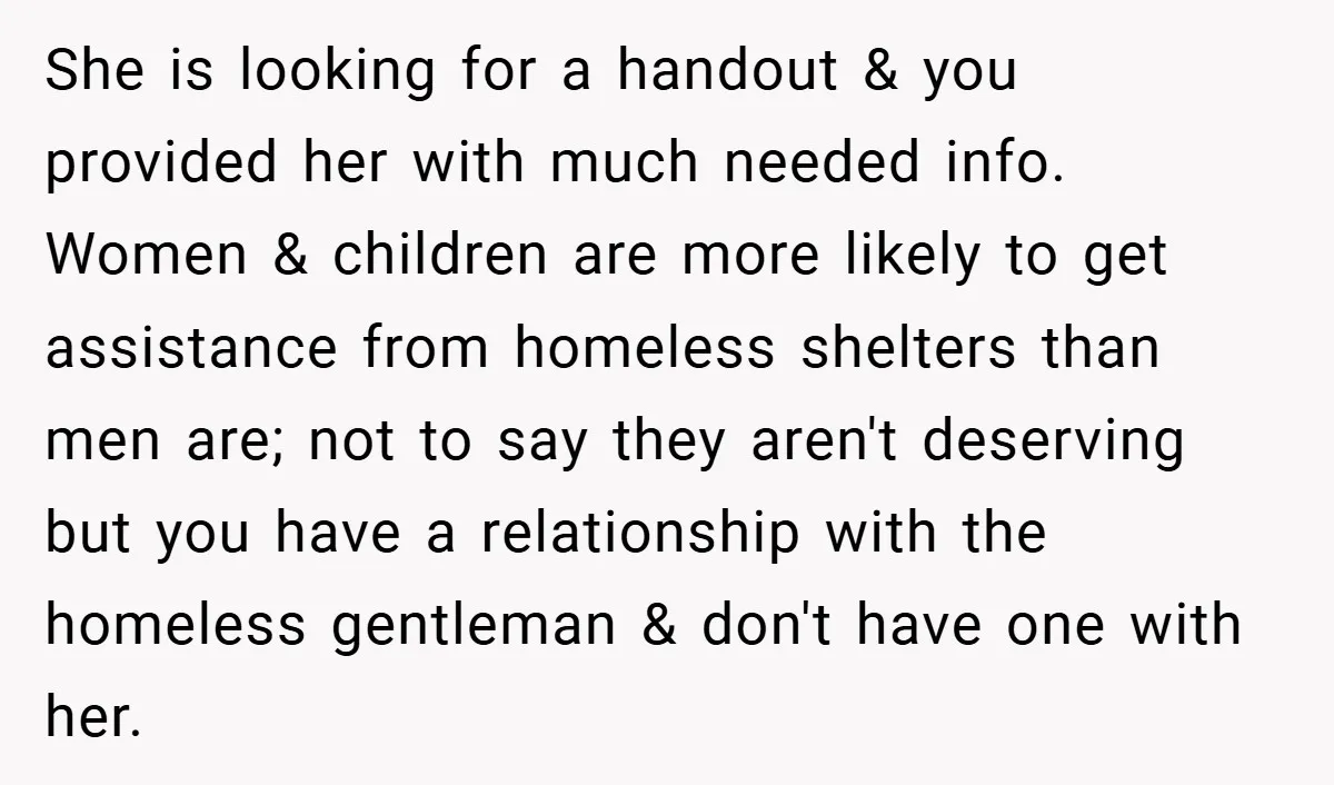 She is looking for a handout & you provided her with much needed info. Women & children are more likely to get assistance from homeless shelters than men are; not...