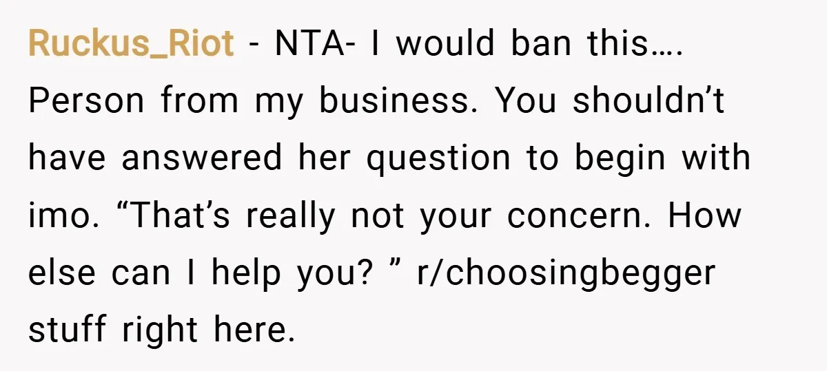 Ruckus_Riot − NTA- I would ban this…. Person from my business. You shouldn’t have answered her question to begin with imo. “That’s really not your concern. How else can I...