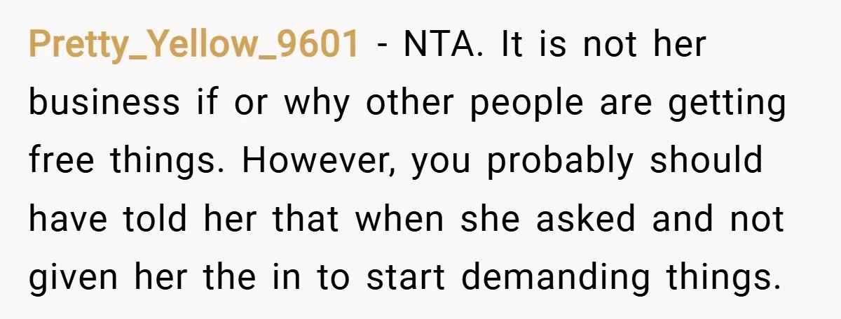 Pretty_Yellow_9601 − NTA. It is not her business if or why other people are getting free things. However, you probably should have told her that when she asked and not...