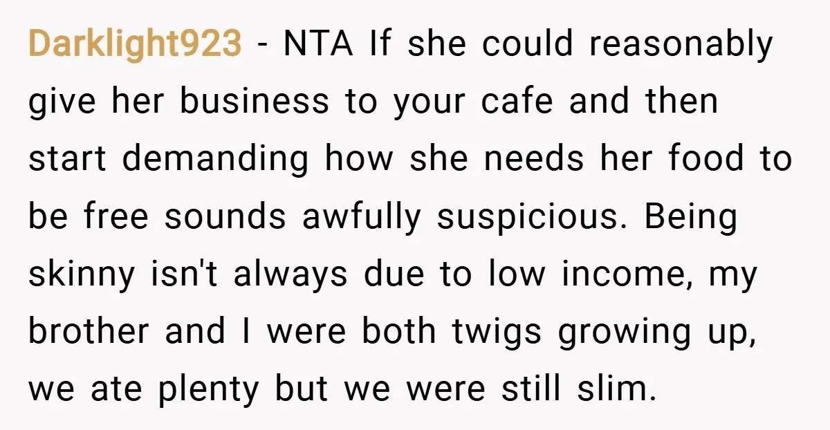Darklight923 − NTA If she could reasonably give her business to your cafe and then start demanding how she needs her food to be free sounds awfully suspicious. Being skinny...