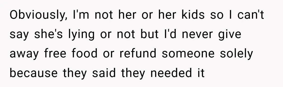 Obviously, I'm not her or her kids so I can't say she's lying or not but I'd never give away free food or refund someone solely because they said they...
