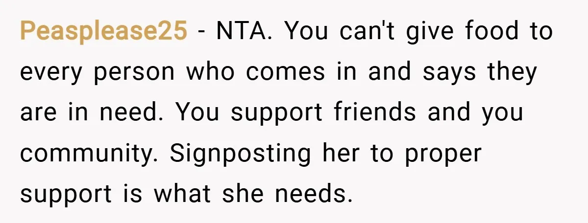 Peasplease25 − NTA. You can't give food to every person who comes in and says they are in need. You support friends and you community. Signposting her to proper support...