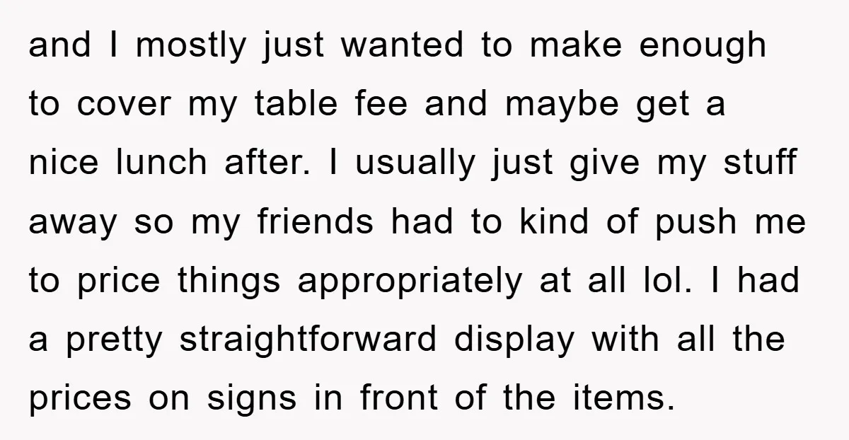 and I mostly just wanted to make enough to cover my table fee and maybe get a nice lunch after. I usually just give my stuff away so my friends...