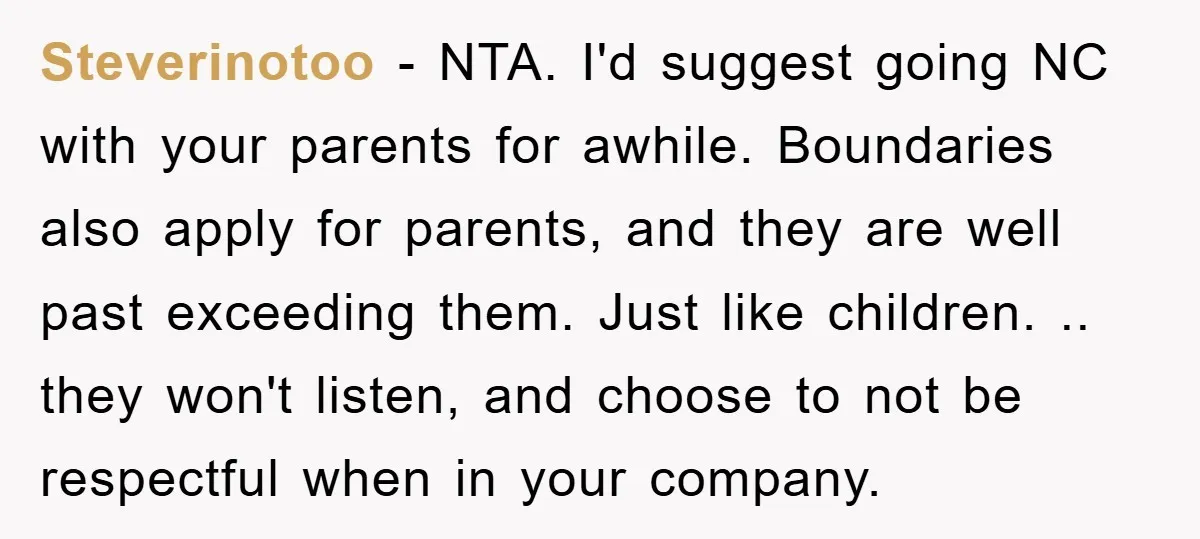 Steverinotoo − NTA. I'd suggest going NC with your parents for awhile. Boundaries also apply for parents, and they are well past exceeding them. Just like children. .. they won't...