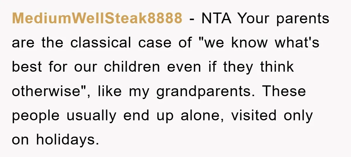 MediumWellSteak8888 − NTA Your parents are the classical case of "we know what's best for our children even if they think otherwise", like my grandparents. These people usually end up...