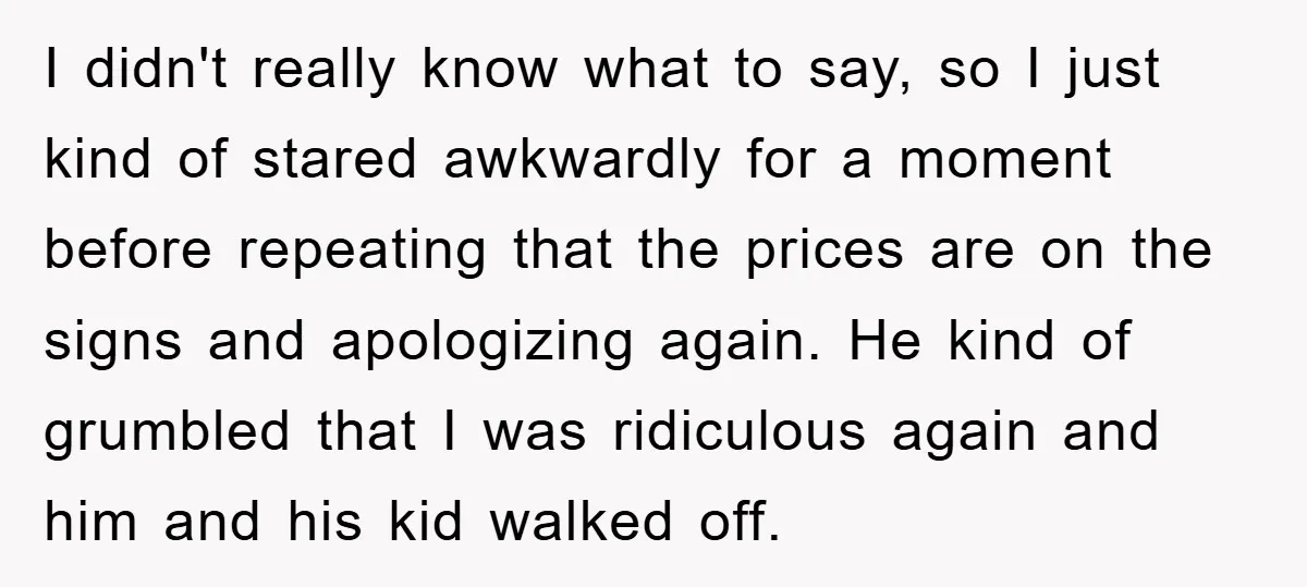 I didn't really know what to say, so I just kind of stared awkwardly for a moment before repeating that the prices are on the signs and apologizing again. He...