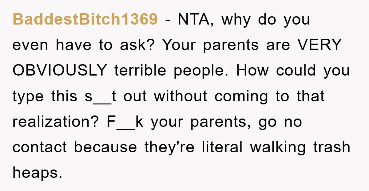 BaddestBitch1369 − NTA, why do you even have to ask? Your parents are VERY OBVIOUSLY terrible people. How could you type this s__t out without coming to that realization? F__k...