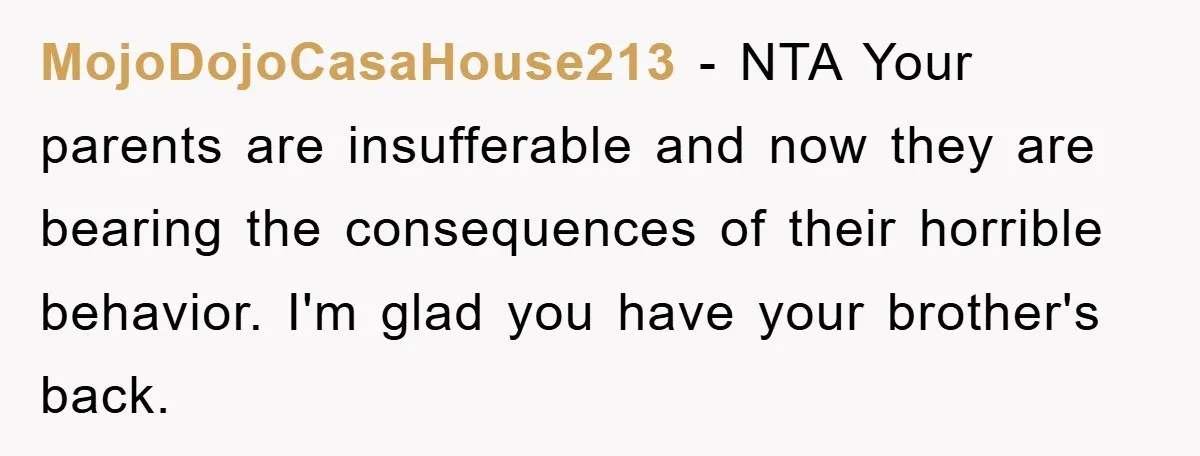 MojoDojoCasaHouse213 − NTA Your parents are insufferable and now they are bearing the consequences of their horrible behavior. I'm glad you have your brother's back.