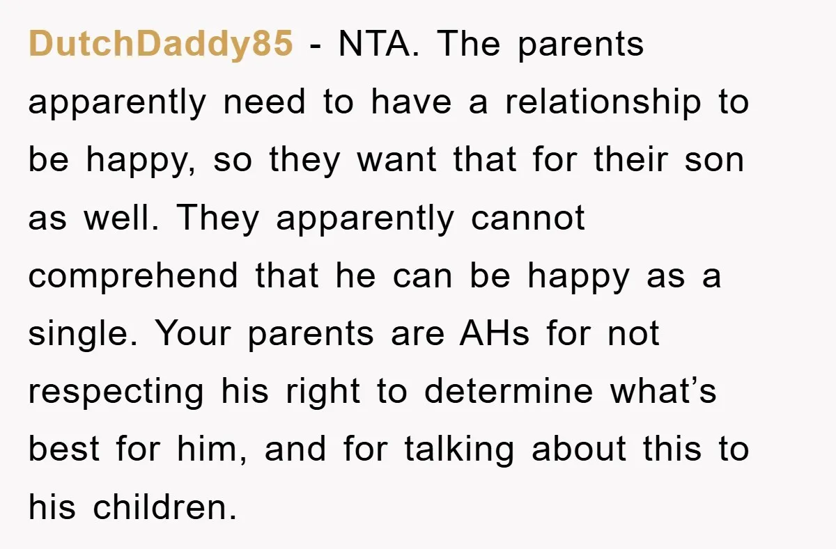DutchDaddy85 − NTA. The parents apparently need to have a relationship to be happy, so they want that for their son as well. They apparently cannot comprehend that he can...