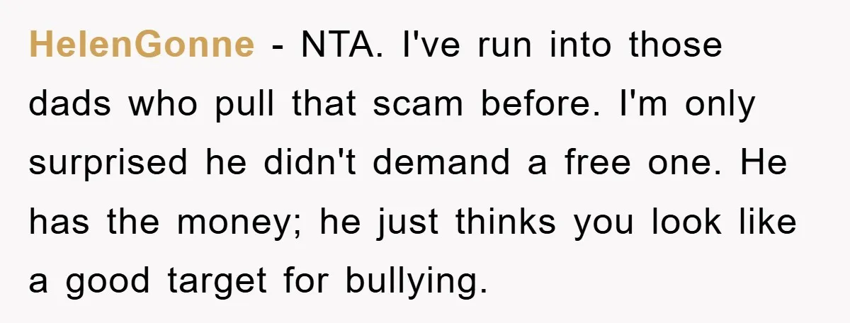 HelenGonne − NTA. I've run into those dads who pull that scam before. I'm only surprised he didn't demand a free one. He has the money; he just thinks you...