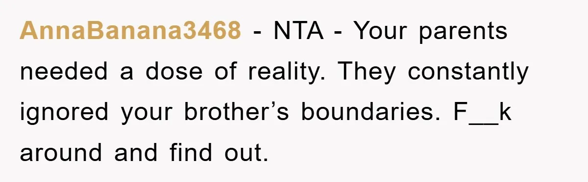AnnaBanana3468 − NTA - Your parents needed a dose of reality. They constantly ignored your brother’s boundaries. F__k around and find out.
