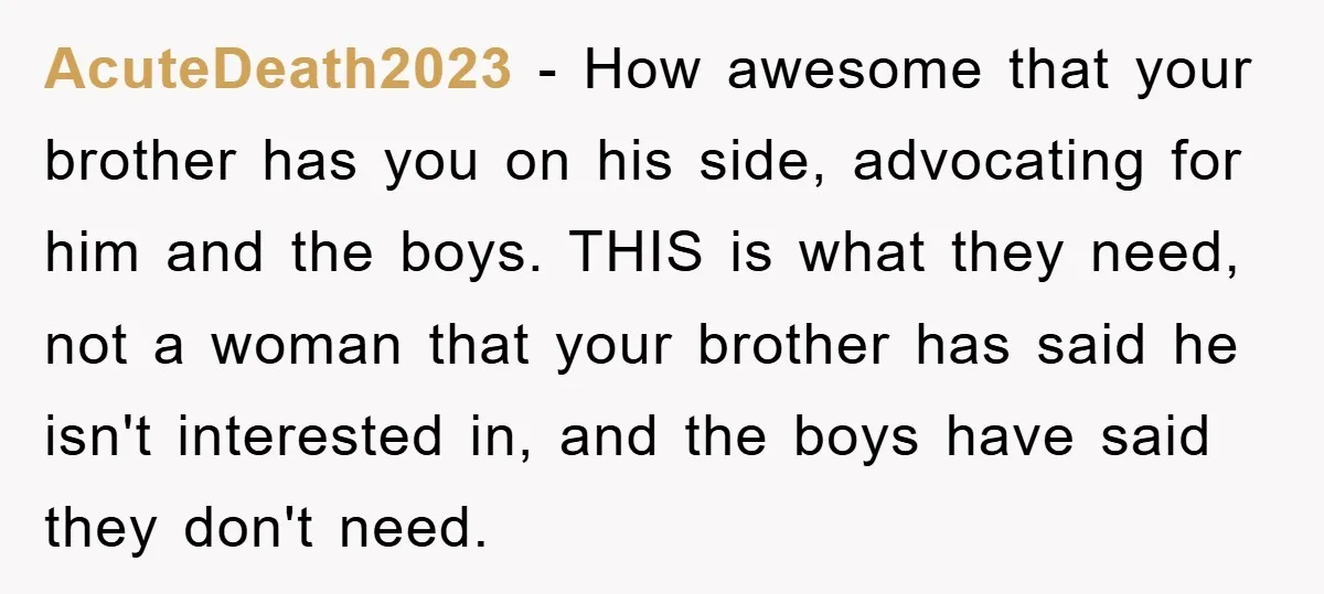 AcuteDeath2023 − How awesome that your brother has you on his side, advocating for him and the boys. THIS is what they need, not a woman that your brother has...