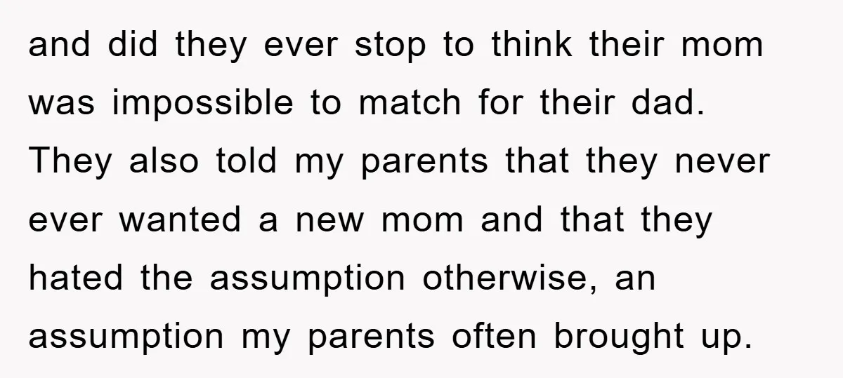 and did they ever stop to think their mom was impossible to match for their dad. They also told my parents that they never ever wanted a new mom and...
