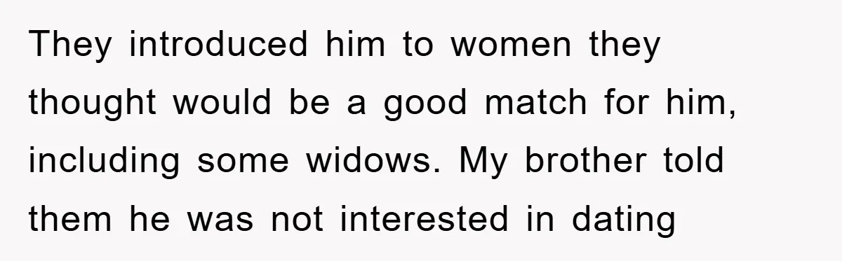 They introduced him to women they thought would be a good match for him, including some widows. My brother told them he was not interested in dating